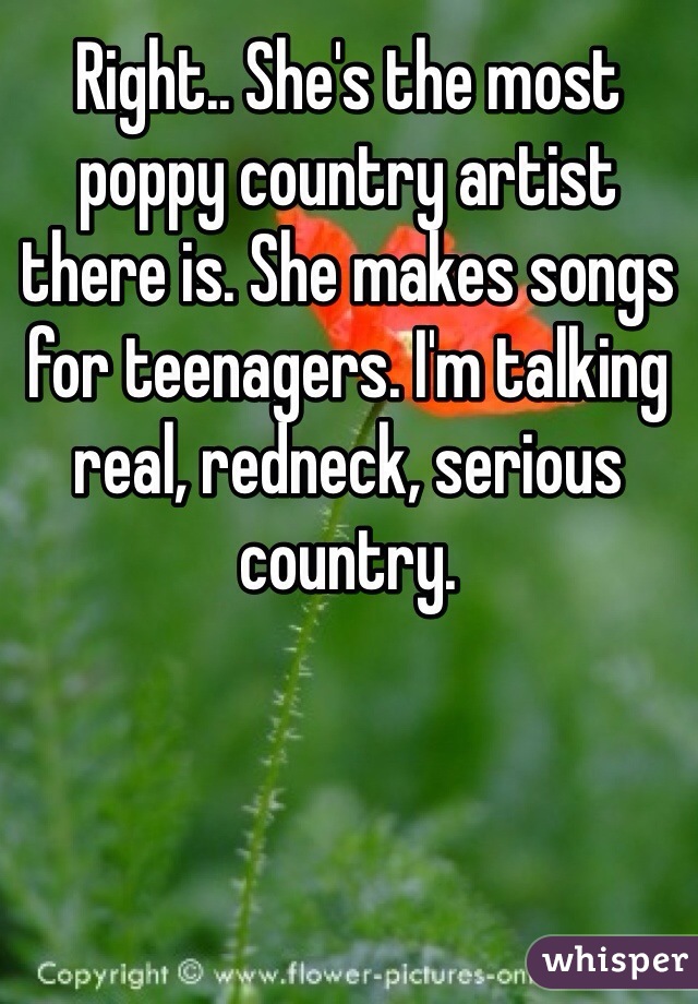 Right.. She's the most poppy country artist there is. She makes songs for teenagers. I'm talking real, redneck, serious country. 