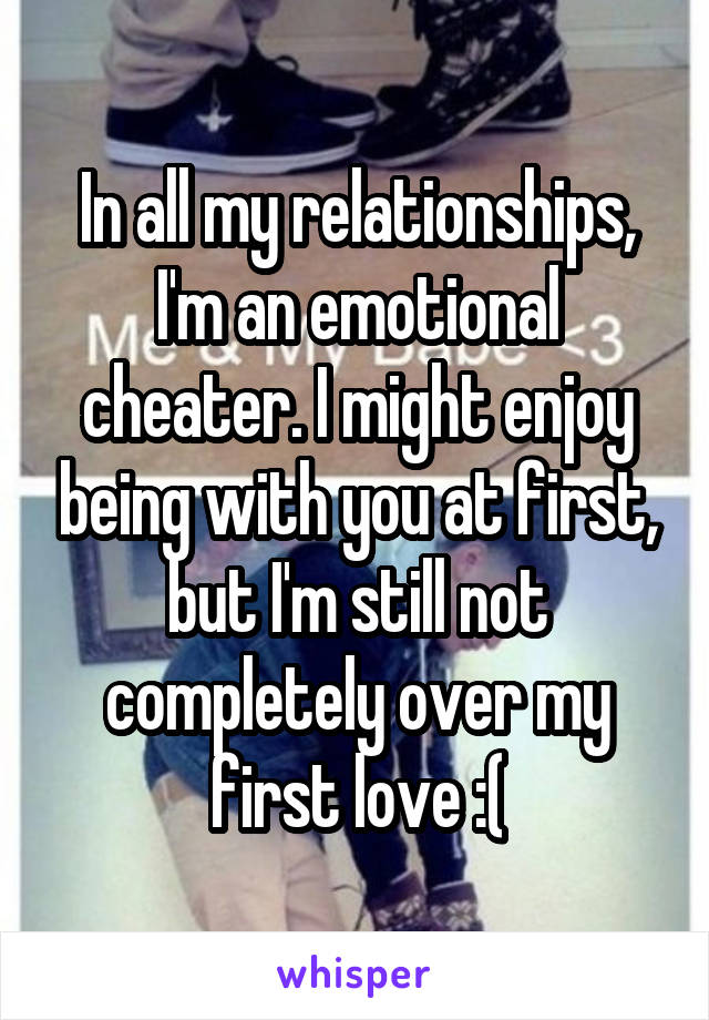 In all my relationships, I'm an emotional cheater. I might enjoy being with you at first, but I'm still not completely over my first love :(