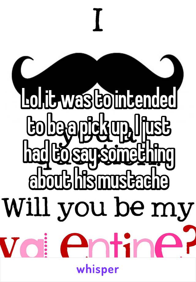 Lol it was to intended to be a pick up, I just had to say something about his mustache