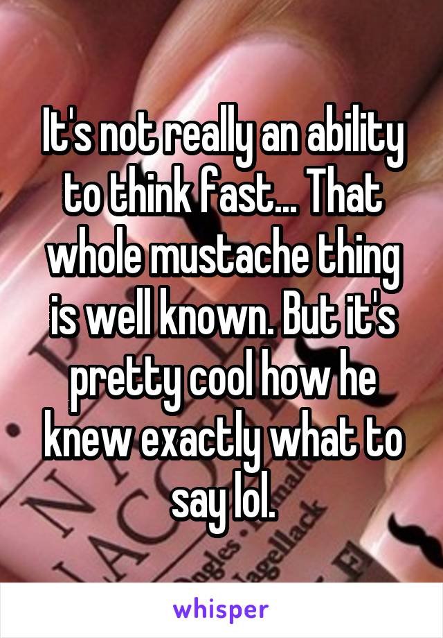 It's not really an ability to think fast... That whole mustache thing is well known. But it's pretty cool how he knew exactly what to say lol.