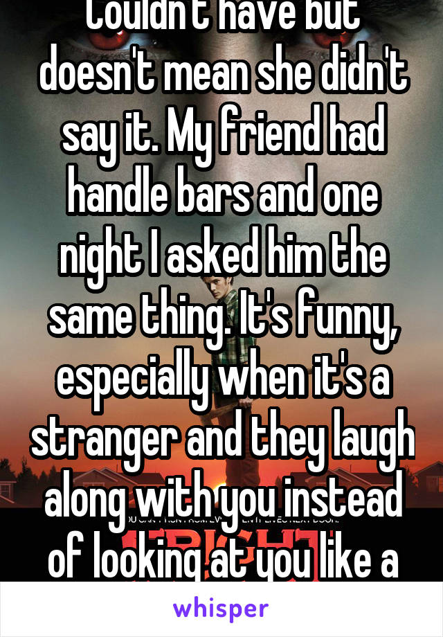 Couldn't have but doesn't mean she didn't say it. My friend had handle bars and one night I asked him the same thing. It's funny, especially when it's a stranger and they laugh along with you instead of looking at you like a weirdo. 