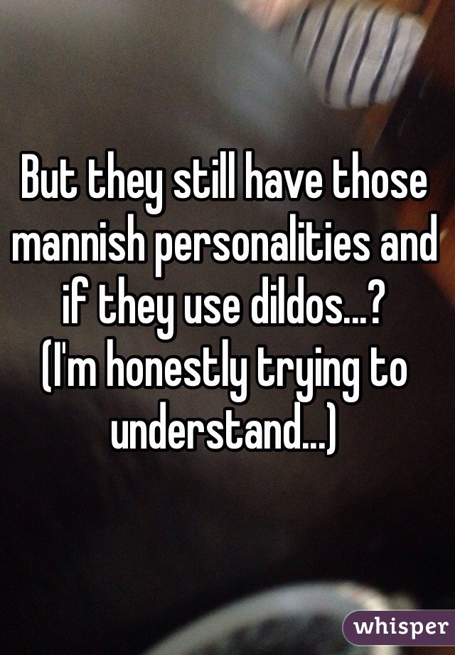 But they still have those mannish personalities and if they use dildos...? 
(I'm honestly trying to understand...)