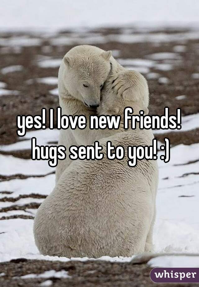 yes! I love new friends! hugs sent to you! :)