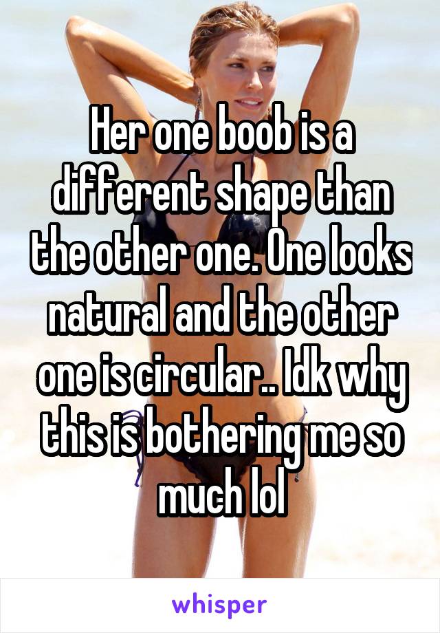 Her one boob is a different shape than the other one. One looks natural and the other one is circular.. Idk why this is bothering me so much lol