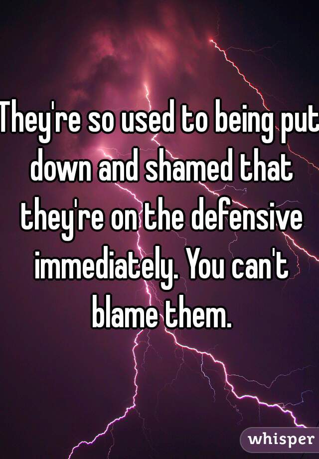 They're so used to being put down and shamed that they're on the defensive immediately. You can't blame them.