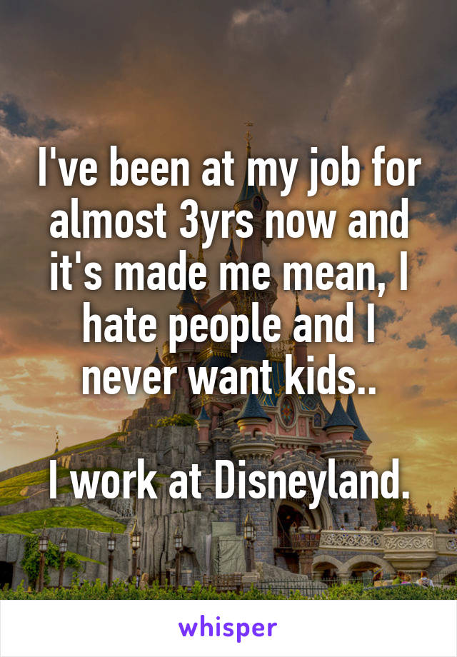 I've been at my job for almost 3yrs now and it's made me mean, I hate people and I never want kids..

I work at Disneyland.