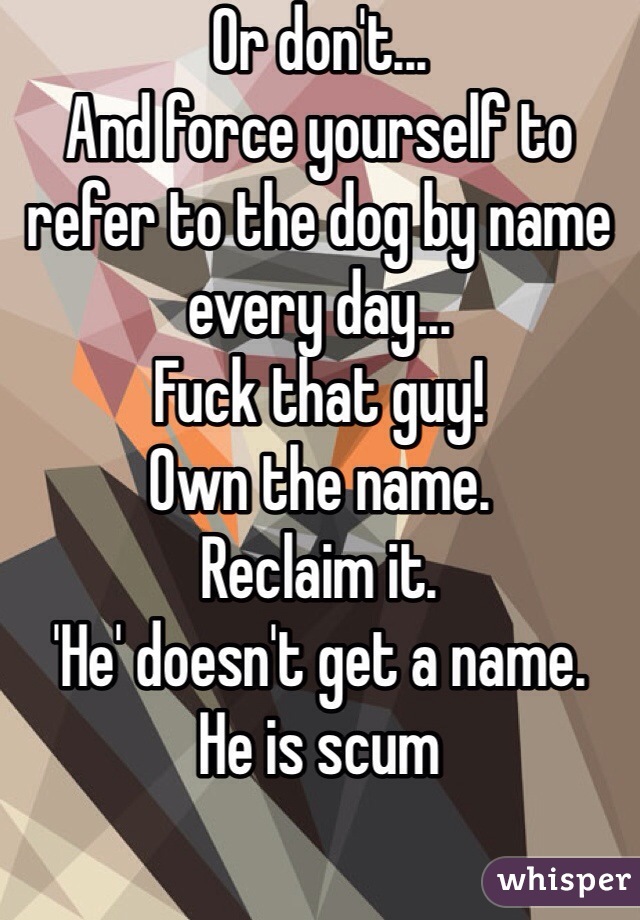 Or don't...
And force yourself to refer to the dog by name every day...
Fuck that guy!
Own the name.
Reclaim it.
'He' doesn't get a name.
He is scum