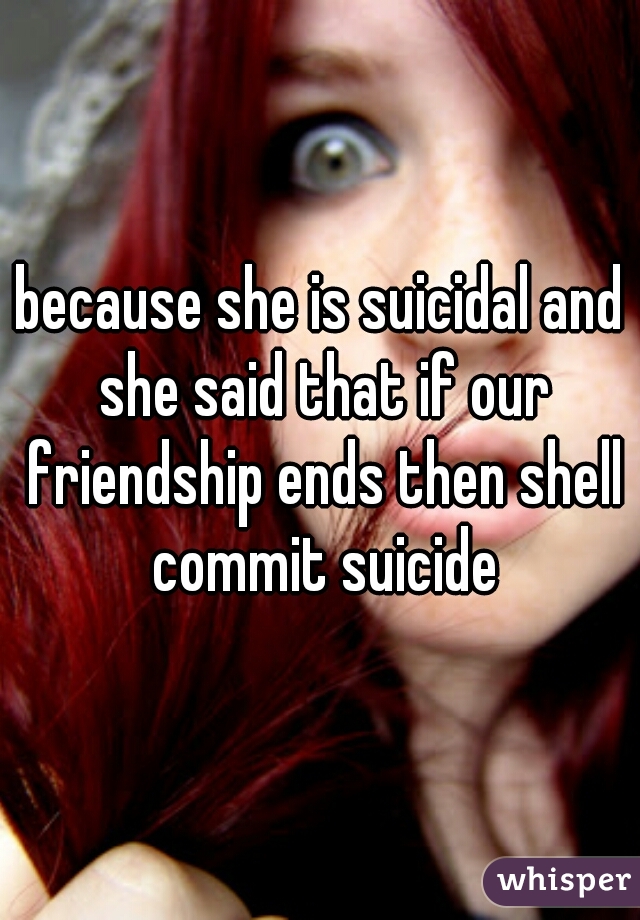 because she is suicidal and she said that if our friendship ends then shell commit suicide