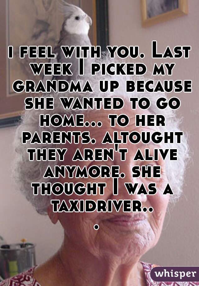 i feel with you. Last week I picked my grandma up because she wanted to go home... to her parents. altought they aren't alive anymore. she thought I was a taxidriver... 