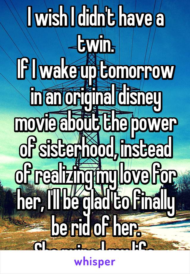 I wish I didn't have a twin.
If I wake up tomorrow in an original disney movie about the power of sisterhood, instead of realizing my love for her, I'll be glad to finally be rid of her.
She ruined my life.