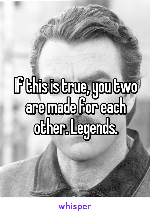 If this is true, you two are made for each other. Legends.