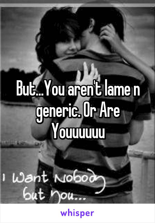 But...You aren't lame n generic. Or Are Youuuuuu