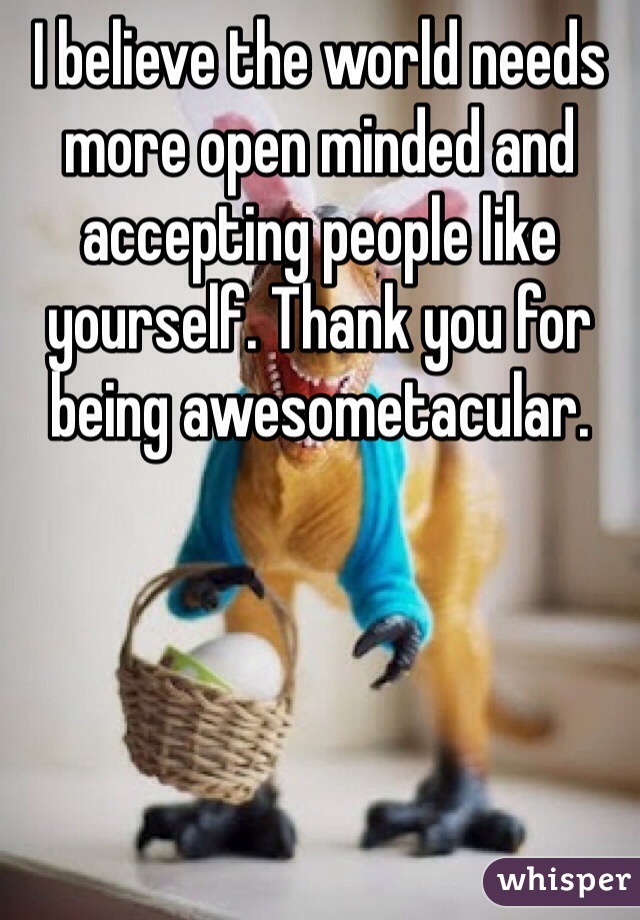I believe the world needs more open minded and accepting people like yourself. Thank you for being awesometacular. 