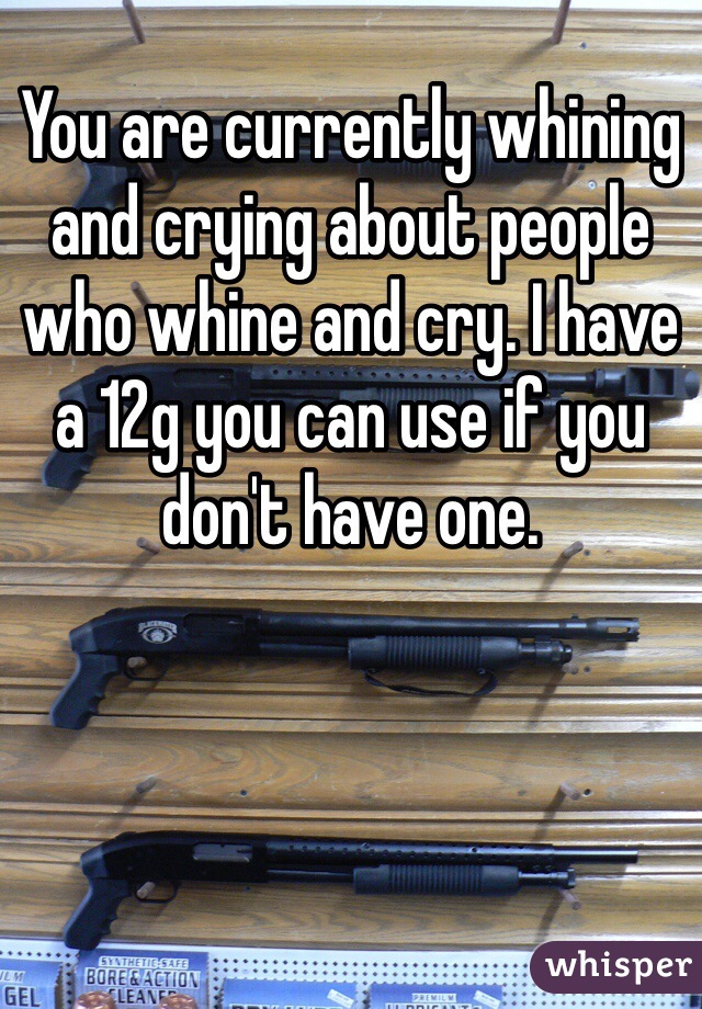 You are currently whining and crying about people who whine and cry. I have a 12g you can use if you don't have one.