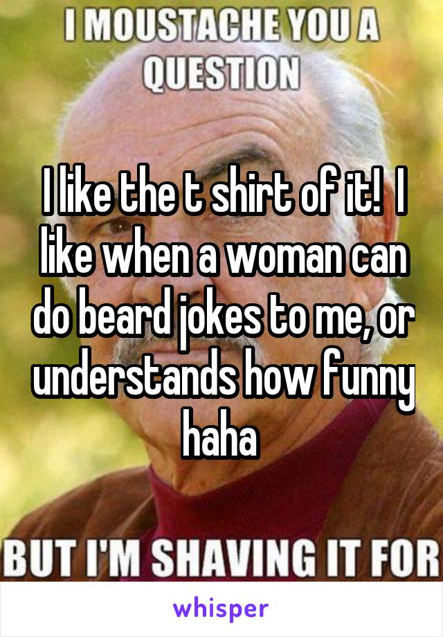 I like the t shirt of it!  I like when a woman can do beard jokes to me, or understands how funny haha 