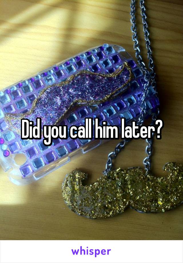 Did you call him later?