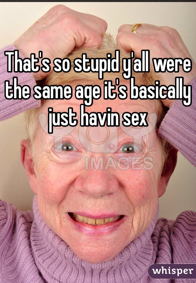 That's so stupid y'all were the same age it's basically just havin sex