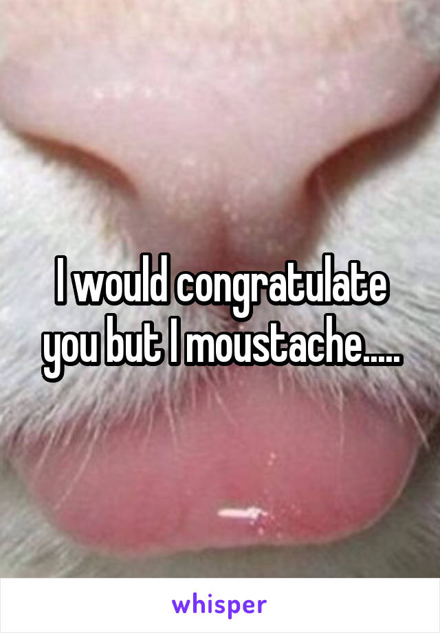 I would congratulate you but I moustache.....