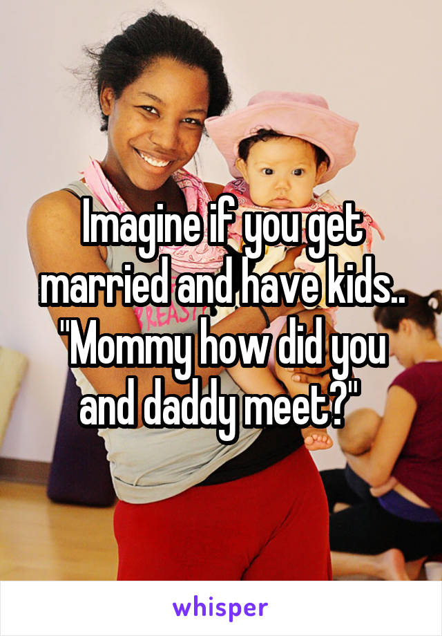 Imagine if you get married and have kids.. "Mommy how did you and daddy meet?" 