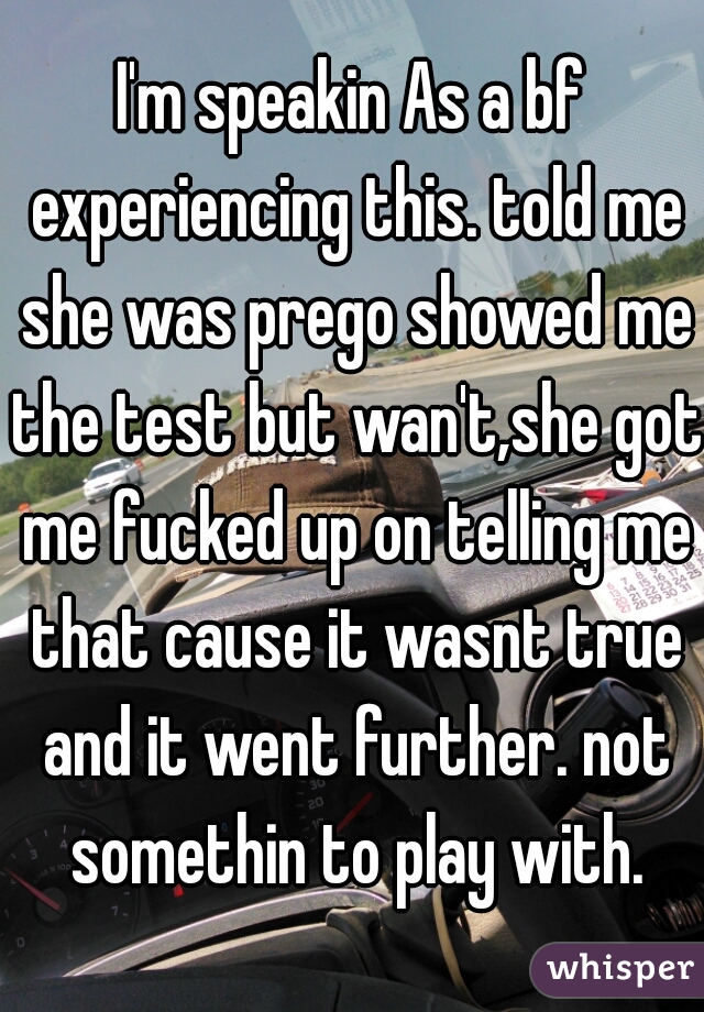 I'm speakin As a bf experiencing this. told me she was prego showed me the test but wan't,she got me fucked up on telling me that cause it wasnt true and it went further. not somethin to play with.