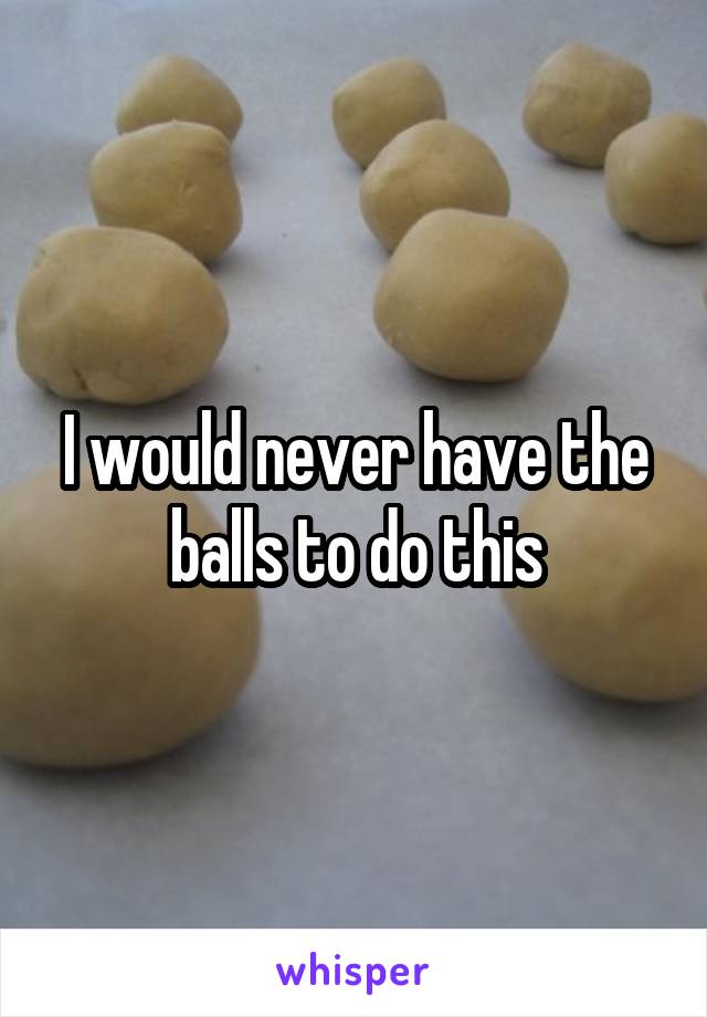 I would never have the balls to do this