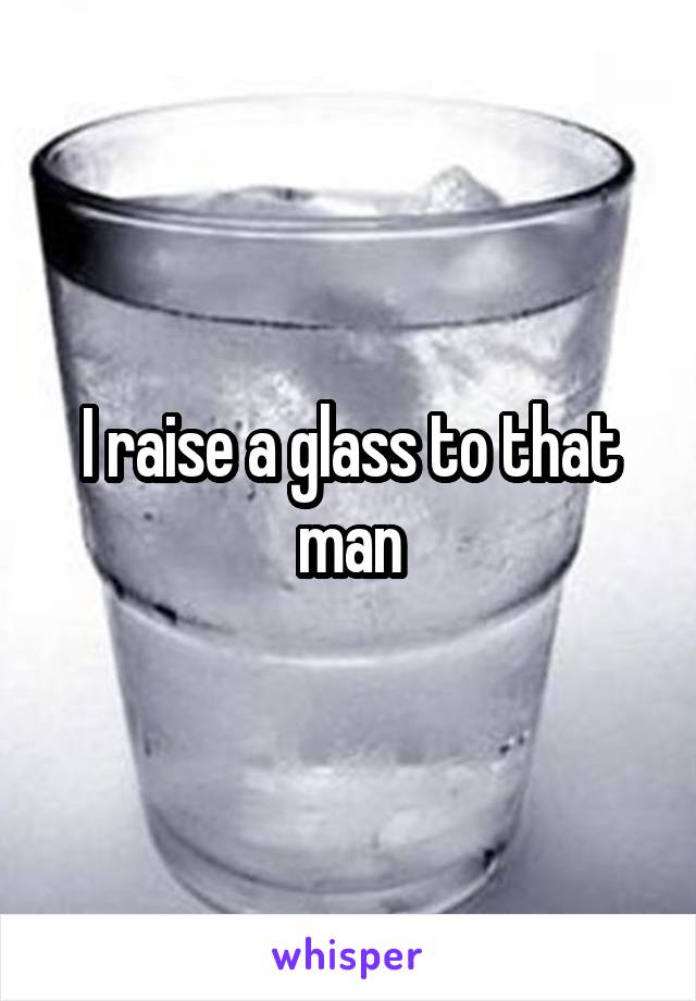 I raise a glass to that man