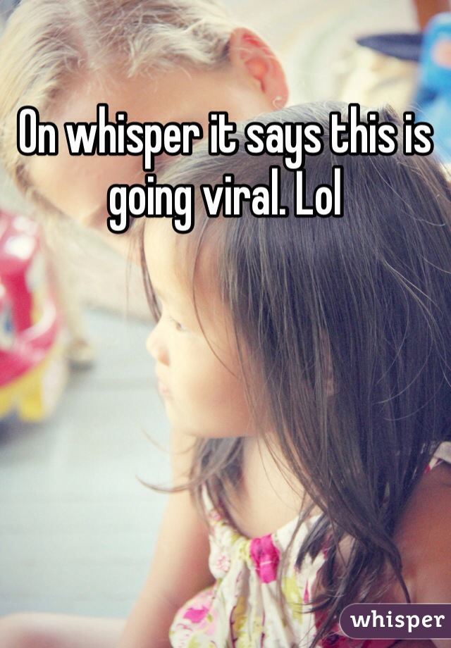 On whisper it says this is going viral. Lol