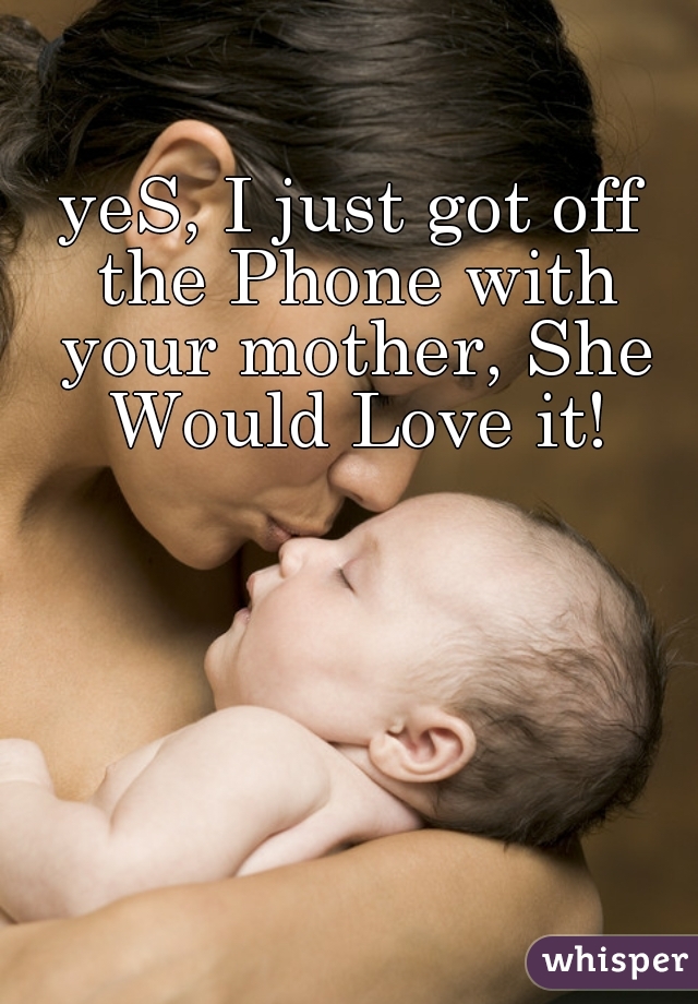 yeS, I just got off the Phone with your mother, She Would Love it!