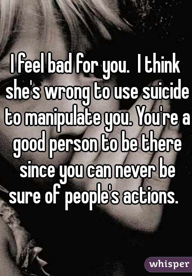 I feel bad for you.  I think she's wrong to use suicide to manipulate you. You're a good person to be there since you can never be sure of people's actions.  