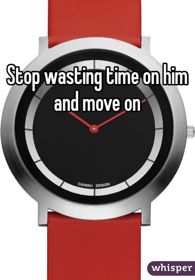 Stop wasting time on him and move on 