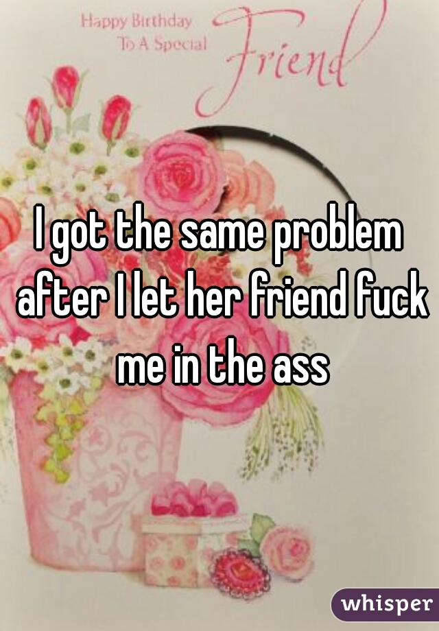 I got the same problem after I let her friend fuck me in the ass