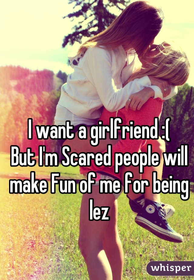 I want a girlfriend :( 
But I'm Scared people will make Fun of me for being lez