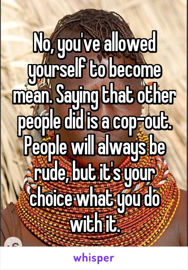No, you've allowed yourself to become mean. Saying that other people did is a cop-out. People will always be rude, but it's your choice what you do with it.