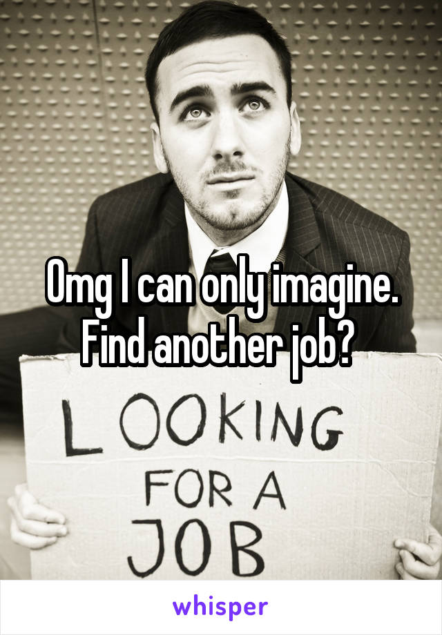 Omg I can only imagine. Find another job? 
