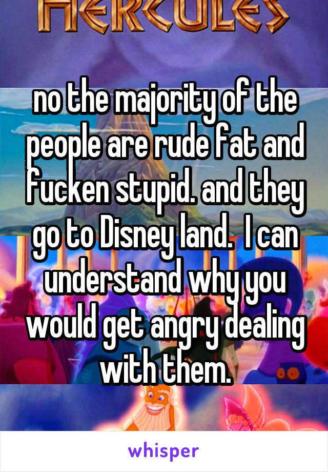 no the majority of the people are rude fat and fucken stupid. and they go to Disney land.  I can understand why you would get angry dealing with them.