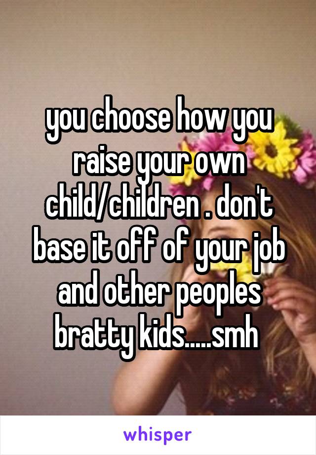 you choose how you raise your own child/children . don't base it off of your job and other peoples bratty kids.....smh 