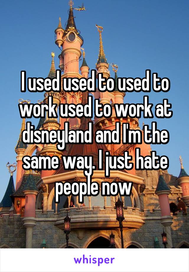 I used used to used to work used to work at disneyland and I'm the same way. I just hate people now 