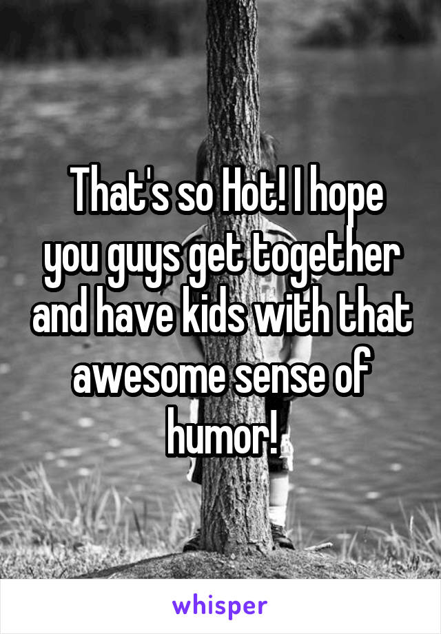  That's so Hot! I hope you guys get together and have kids with that awesome sense of humor!