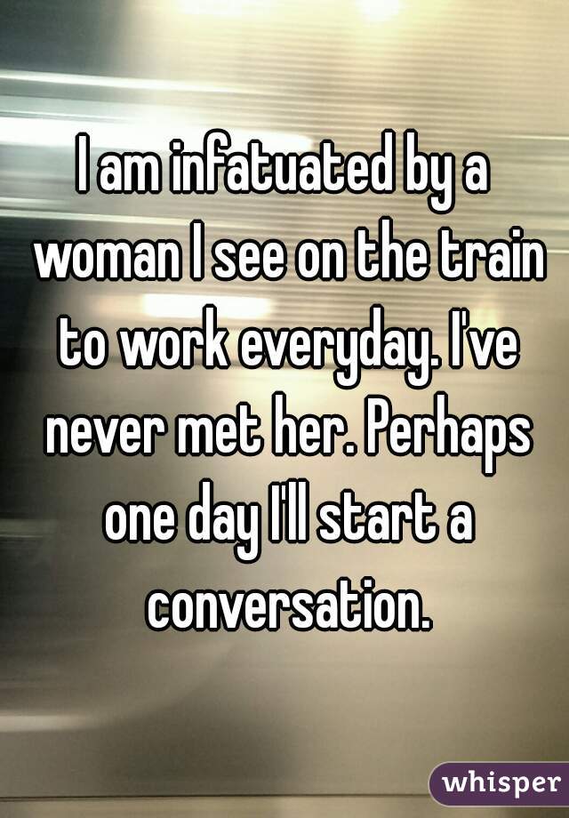 I am infatuated by a woman I see on the train to work everyday. I've never met her. Perhaps one day I'll start a conversation.