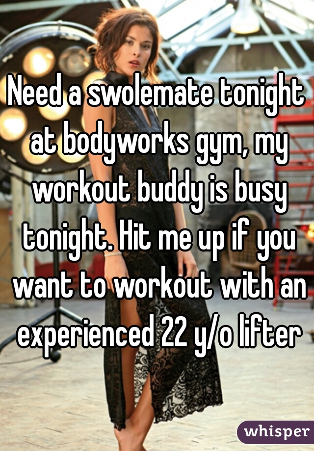 Need a swolemate tonight at bodyworks gym, my workout buddy is busy tonight. Hit me up if you want to workout with an experienced 22 y/o lifter