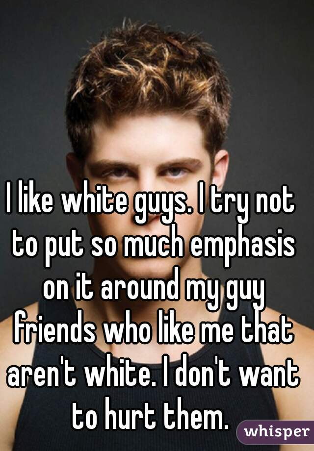 I like white guys. I try not to put so much emphasis on it around my guy friends who like me that aren't white. I don't want to hurt them. 