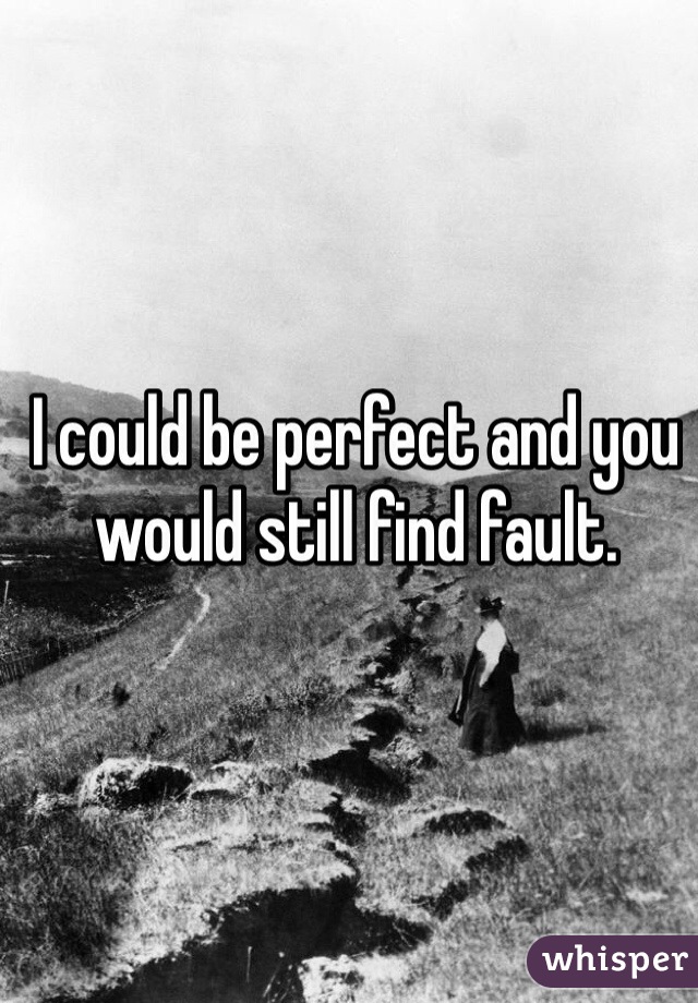 I could be perfect and you would still find fault. 