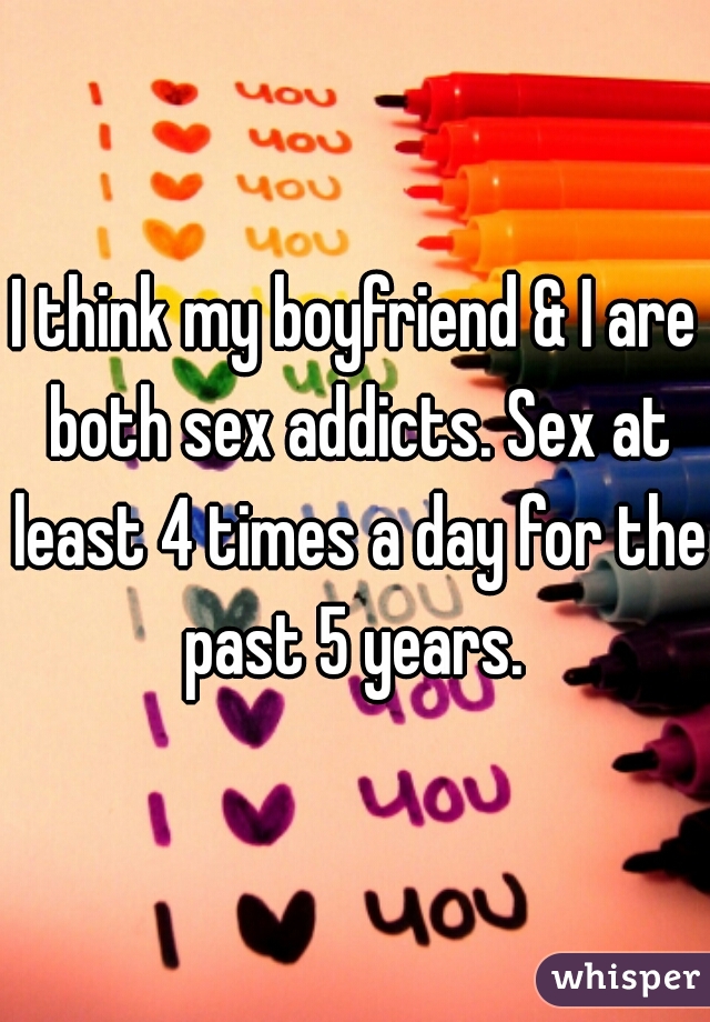 I think my boyfriend & I are both sex addicts. Sex at least 4 times a day for the past 5 years. 