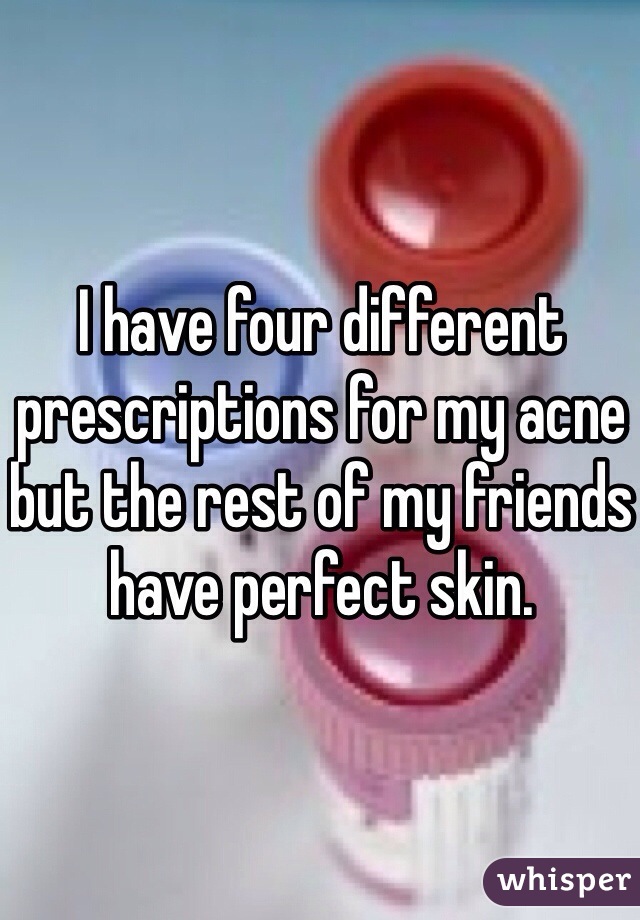 I have four different prescriptions for my acne but the rest of my friends have perfect skin. 