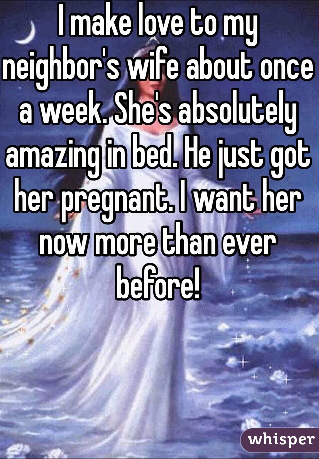 I make love to my neighbor's wife about once a week. She's absolutely amazing in bed. He just got her pregnant. I want her now more than ever before!