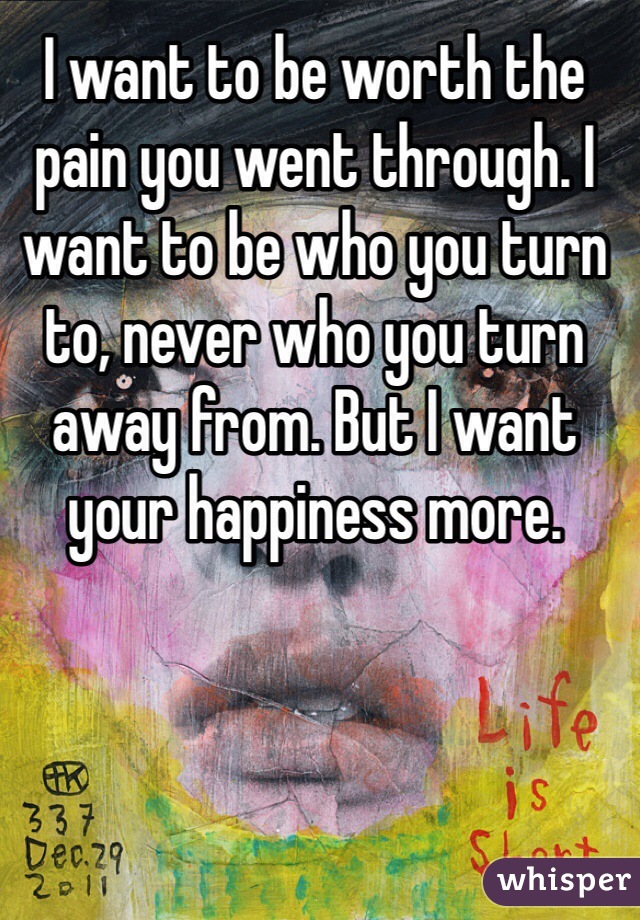 I want to be worth the pain you went through. I want to be who you turn to, never who you turn away from. But I want your happiness more. 
