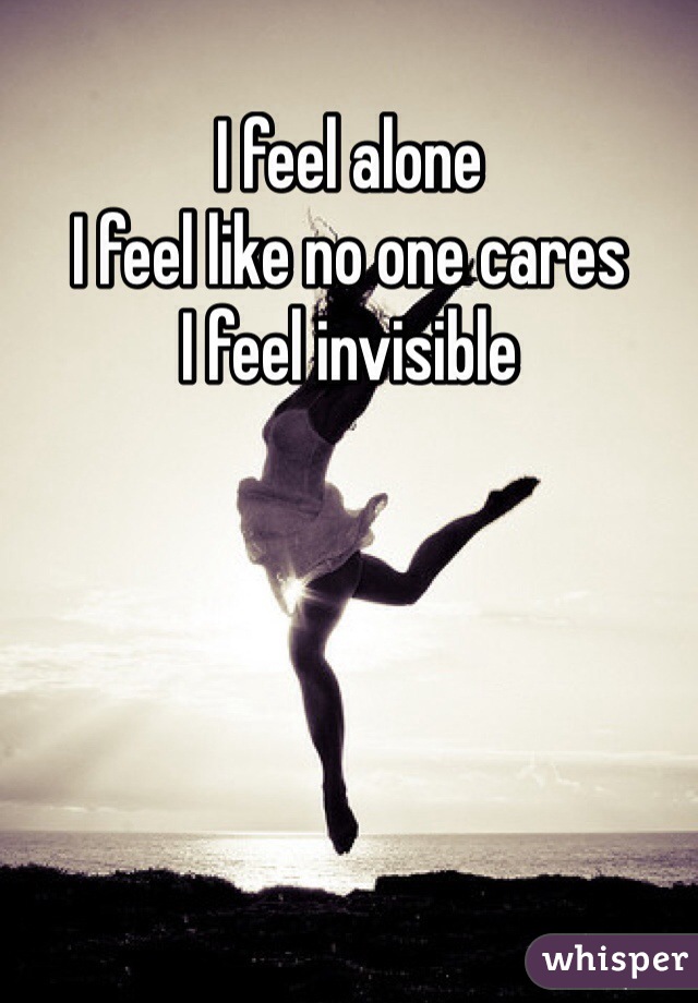 I feel alone 
I feel like no one cares 
I feel invisible