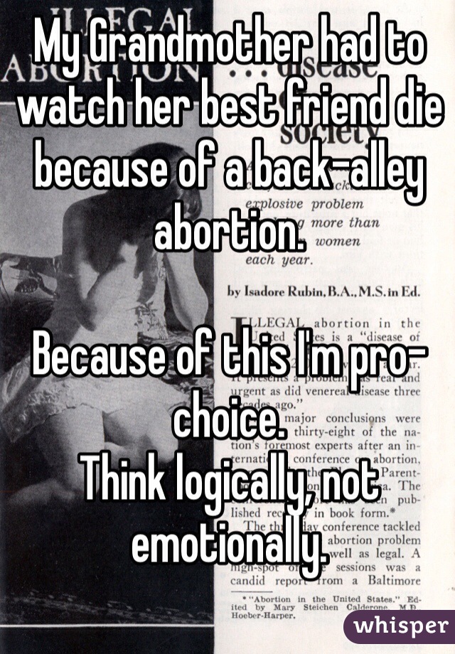My Grandmother had to watch her best friend die because of a back-alley abortion.

Because of this I'm pro-choice.
Think logically, not emotionally.