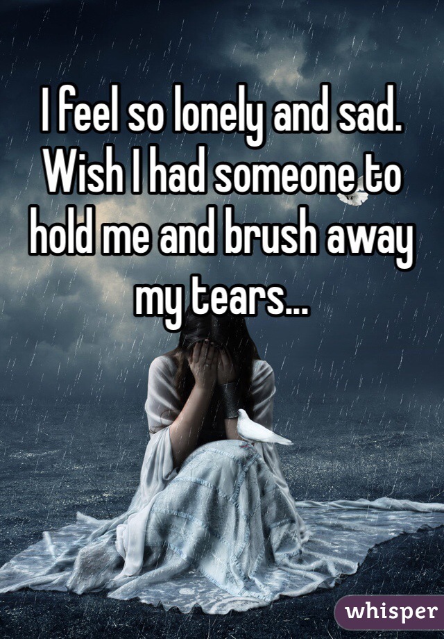 I feel so lonely and sad. Wish I had someone to hold me and brush away my tears...