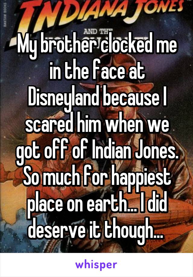 My brother clocked me in the face at Disneyland because I scared him when we got off of Indian Jones. So much for happiest place on earth... I did deserve it though... 